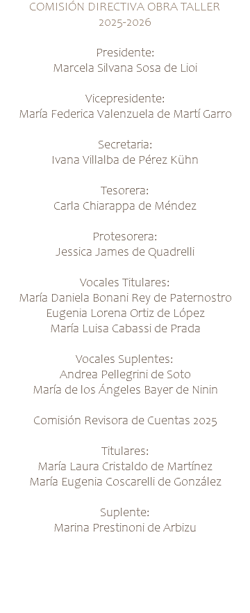 COMISIÓN DIRECTIVA OBRA TALLER 2025-2026 Presidente: Marcela Silvana Sosa de Lioi Vicepresidente: María Federica Valenzuela de Martí Garro Secretaria: Ivana Villalba de Pérez Kühn Tesorera: Carla Chiarappa de Méndez Protesorera: Jessica James de Quadrelli Vocales Titulares: María Daniela Bonani Rey de Paternostro Eugenia Lorena Ortiz de López María Luisa Cabassi de Prada Vocales Suplentes: Andrea Pellegrini de Soto María de los Ángeles Bayer de Ninin Comisión Revisora de Cuentas 2025 Titulares: María Laura Cristaldo de Martínez María Eugenia Coscarelli de González Suplente: Marina Prestinoni de Arbizu 